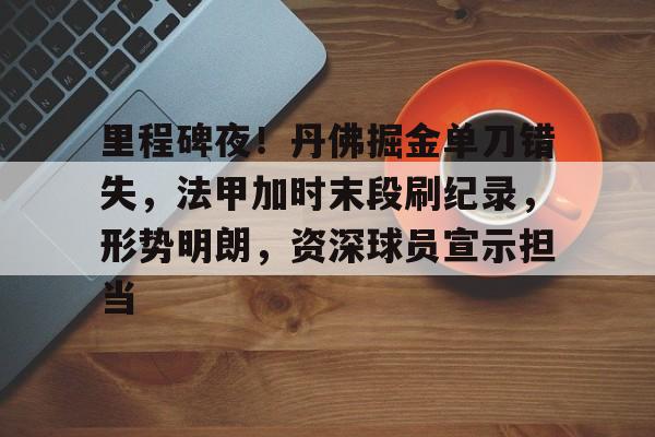 里程碑夜！丹佛掘金单刀错失，法甲加时末段刷纪录，形势明朗，资深球员宣示担当的简单介绍-娱乐平台