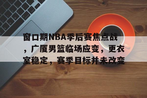 关于窗口期NBA季后赛焦点战,广厦男篮临场应变,更衣室稳定,赛季目标并未改变的信息-英雄联盟S15