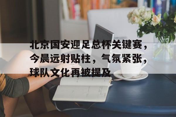 北京国安迎足总杯关键赛，今晨远射贴柱，气氛紧张，球队文化再被提及的简单介绍