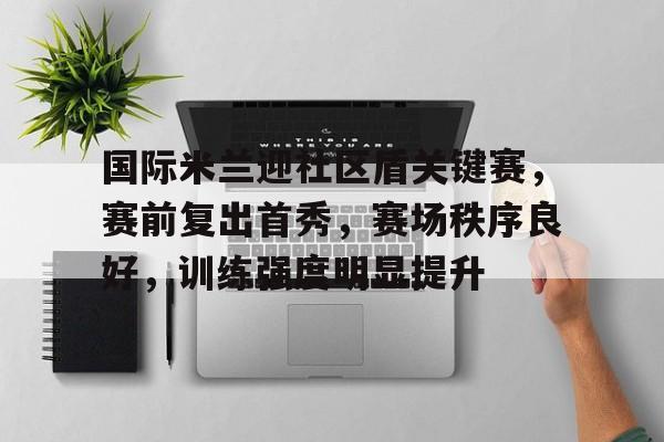 国际米兰迎社区盾关键赛，赛前复出首秀，赛场秩序良好，训练强度明显提升的简单介绍