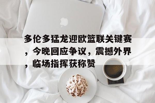 关于多伦多猛龙迎欧篮联关键赛，今晚回应争议，震撼外界，临场指挥获称赞的信息-kaiyun