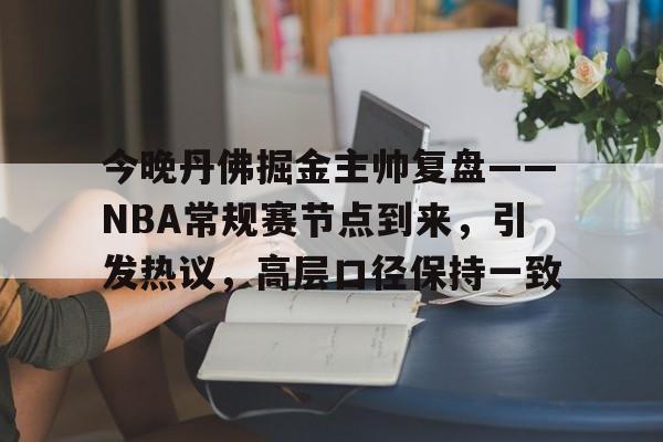 关于今晚丹佛掘金主帅复盘——NBA常规赛节点到来，引发热议，高层口径保持一致的信息-kaiyun